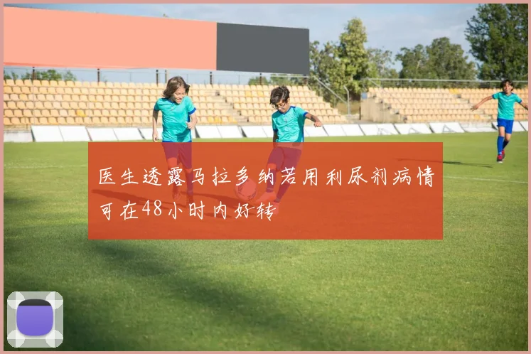 医生透露马拉多纳若用利尿剂病情可在48小时内好转