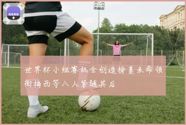 世界杯小组赛机会创造榜基米希领衔梅西等八人紧随其后