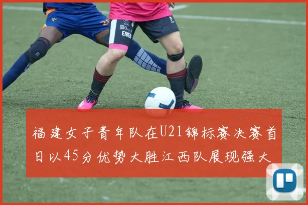 福建女子青年队在U21锦标赛决赛首日以45分优势大胜江西队展现强大实力