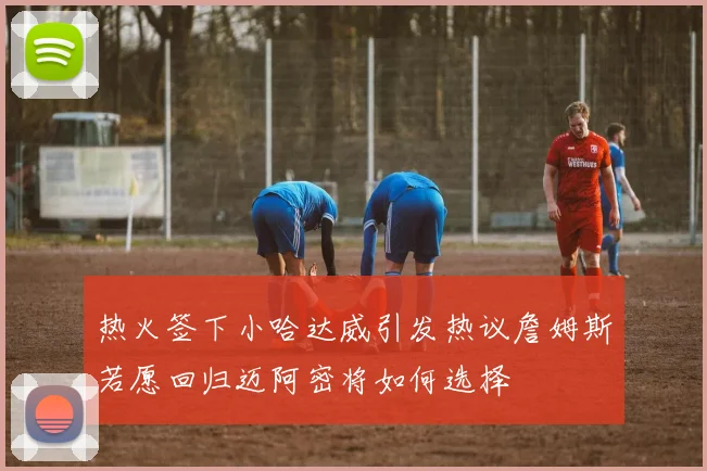 热火签下小哈达威引发热议詹姆斯若愿回归迈阿密将如何选择