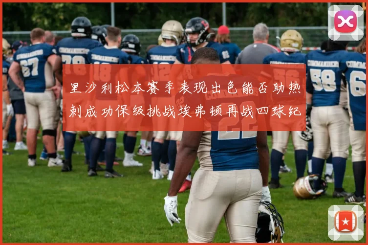 里沙利松本赛季表现出色能否助热刺成功保级挑战埃弗顿再战四球纪录