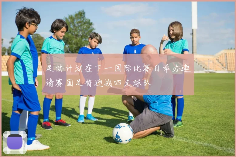 足协计划在下一国际比赛日举办邀请赛国足将迎战四支球队