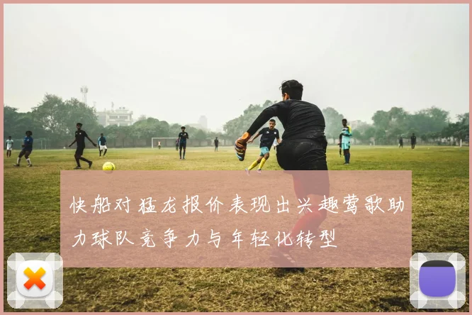 快船对猛龙报价表现出兴趣莺歌助力球队竞争力与年轻化转型