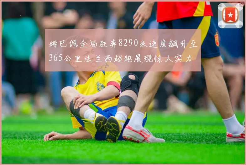 姆巴佩全场狂奔8290米速度飙升至365公里法兰西超跑展现惊人实力