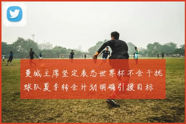 曼城主席坚定表态世界杯不会干扰球队夏季转会计划明确引援目标