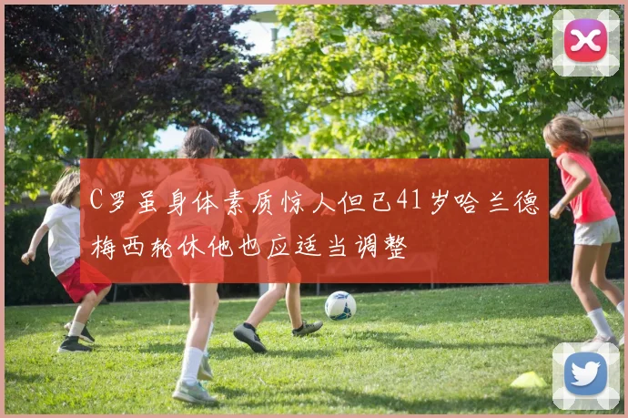 C罗虽身体素质惊人但已41岁哈兰德梅西轮休他也应适当调整
